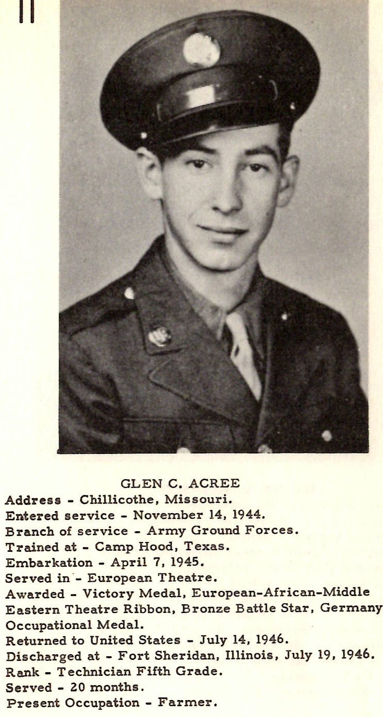 GLEN C. ACREE Addresa - Chillicothe, Missouri. Entered service - November 14. 1944. Branch of service - Army Ground Forces. Trained at - Camp Hood, Texas. Embarkation - April 7 , 1945. Served in ·- European Theatre. Awarded - Victory Medal, European-African-Middle Eastern Theatre Ribbon, Bronze Battle Star, Germany Occupational Medal. R eturned to United States - July 14, 1946. Discharged o.t - Fort Sheridan, Illinois, July 19, 1946. Rank - Technician Fifth Grade. Served - 20 months . Present Occupation - Farmer.
