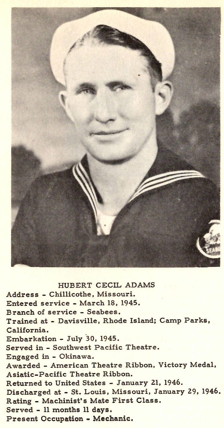 HUBERT CECIL ADAMS Address - Chillicothe, Missouri. Entered service - March 18, 1945. Branch of service - Seabees . Trained at - Davisville, Rhode Island; Camp Parka, Ca lifornia . Embarkation - July 30, 1945. Served in - Southwest Pacific Theatre. Engaged in - Okinawa. Awarded - American Theatre Ribbon, Victory Med al , Asiat ic-Pa cific Theatre Ribbon. Returned to United States - January 21, 1946. Dis charged at - St. Louis, Missouri, January 29, 1946. Rating - Machinist' s Mate First Class. Se r ved - 11 month s 11 do.ya, Present Occupation - Mechanic.
