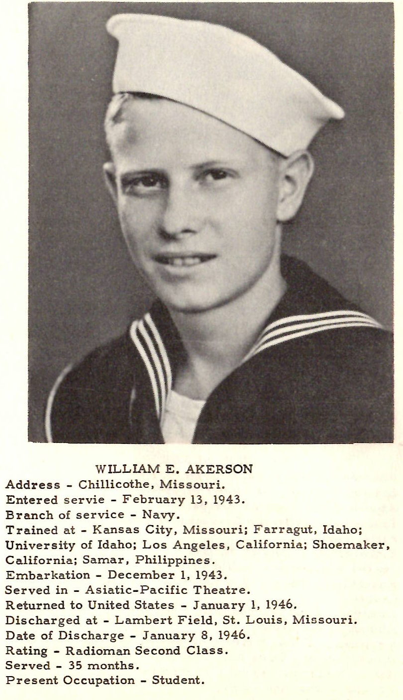 WILLIAM E. AKERSON Address - Chillicothe, Missouri. Entered servie - February 13, 1943. Branch of service - Navy. Trained at - Kansas City, Missouri; Farragut, Idaho; University of Idaho; Los Angeles, California ; Shoemaker, California; Samar, Philippines. Embarkation - December 1, 1943. Served in - Asiatic-Pacific Theatre. Returned to United States - January 1, 1946. Discharged at - Lambert Field, St. Louis, Mi s souri. Date of Discharge - January 8 , 1946. Rating - R adioman Second Class. Served - 35 months. Pre sent Occupation - Student.