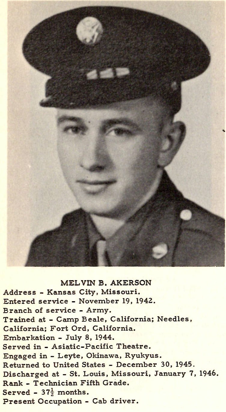 MELVIN B, AKERSON Address - Kansas City, Missouri. Entered service - November 19, 1942. Branch of service - Army. Trained at - Camp Beale, California; Needles, California; Fort Ord, California. Embarkation - July 8, 1944. Served in - Asiatic-Pacific Theatre. Engaged in - Leyte, Okinawa, Ryukyus. Returned to United States - December 30, 1945. Discharged at - St. Louis, Missouri, January 7, 1946. Rank - Technician Fifth Grade. Served - 37½ months. Present Occupation - Cab driver.