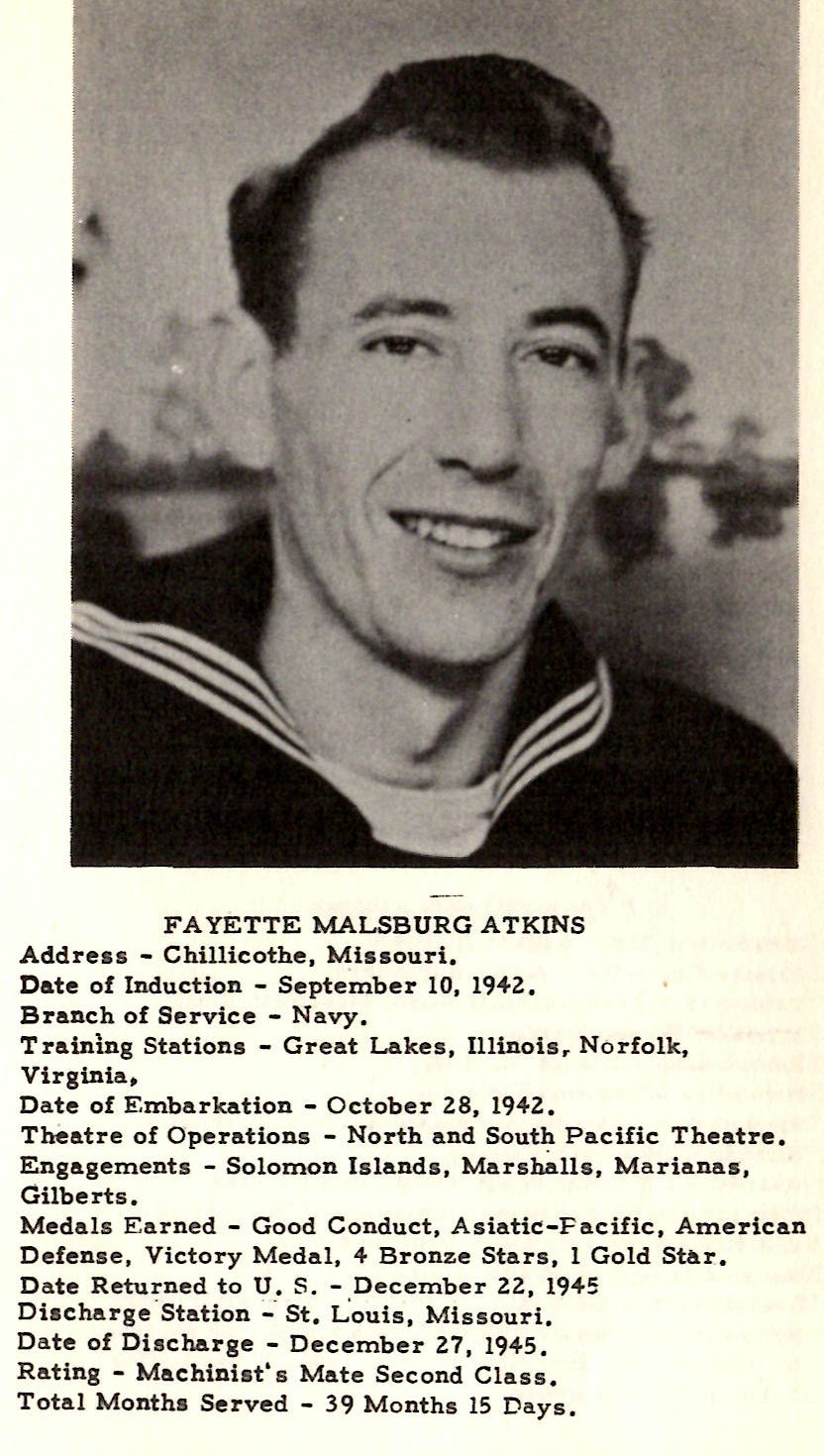 FAYETTE MALSBURG ATKINS Address - Chillicothe, Missouri. Date of Induction - September 10, 194Z. Branch of Service - Navy. Tratnlng Stations - Great Lakes, Illinoisr Norfolk, Virginia~ Date of Embarkation - October ZS, 1942. Theatre of Operations - North and South Pacific Theatre. Engagements - Solomon Islands, Marsfullls, Marianas, Gilberts. Medals Earned - Good Conduct, Asiatic-Pacific, American Defense, Victory Medal, 4 Bronze Stars, l Gold Star. Date Returned to U. S. - December 22, 19-45 Di• charge'Station - · St.Louis, Missouri. Date of Discharge - December Z7, 1945. Rating - Machinist's Mate Second Class. Total Month• Served - 39 Months 15 Days. HOWARD ELDON