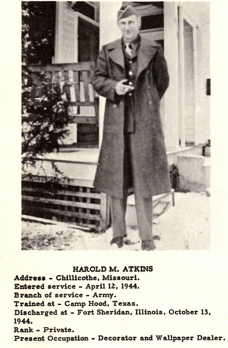 HAROLD M, ATKINS Addreu - Chillicothe, Miuouri. Entered aervice - Aprll lZ, 1944. Branch of service - Army. Trained at - Camp Hood, Texas. Diacharged at - Fort Sheridan, Illinois, October 13, 1944. Rank - Private. Present Occupation - Decorator and Wallpaper Dealer.
