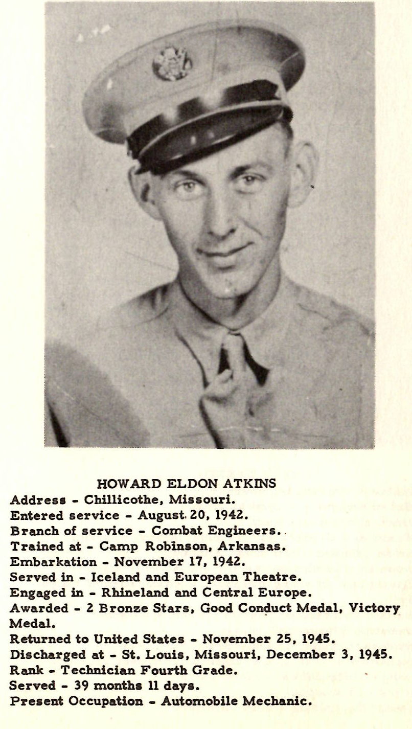 HOWARD ELDON ATKINS Addre•• - Chillicothe, Mi•• ouri. Entered aervice - Auguat. Z0, I94Z. Branch of service - Combat Engineers. Trained at - Camp Robinson, Arkansas. Embarkation - November 17, 194-Z. Served in - Iceland and European Theatre. Engaged in - Rhineland and Central Europe. Awarded - 2 Bronze Stara, Good Co~uct Medal, Victory Medal. Returned to United State• - November 25, 1945. Diacharged at - St. Louia, Miasouri, December 3, 1945. Rank - Technician Fourth Grade. Served - 39 month• 11 day• • Preaent Occupation - Automobile Mechanic.