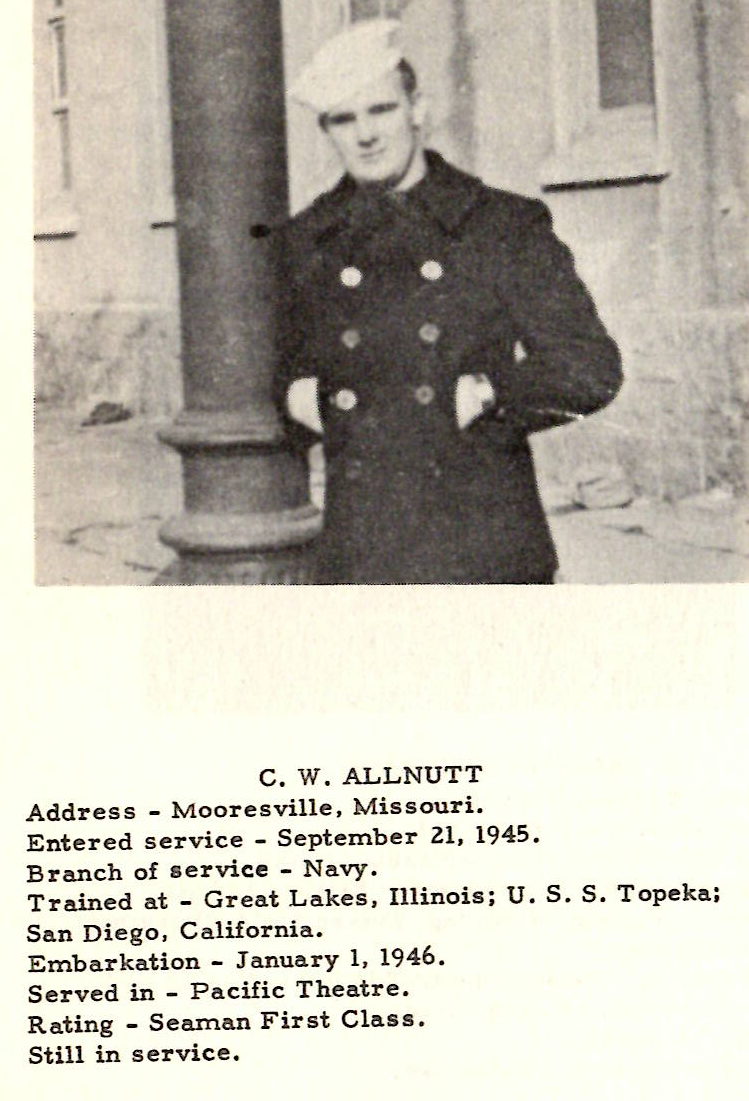 C. W. ALLNUTT Address - Mooresville, Missouri. Entered service - September 21, 1945. Branch of service - Navy. Trained at - Great Lakes, Illinois; U.S. S. Topeka; San Diego, California. Embarkation - January I, 1946. Served in - Pacific Theatre. Rating - Seaman First Class. Still in service. JESSIE