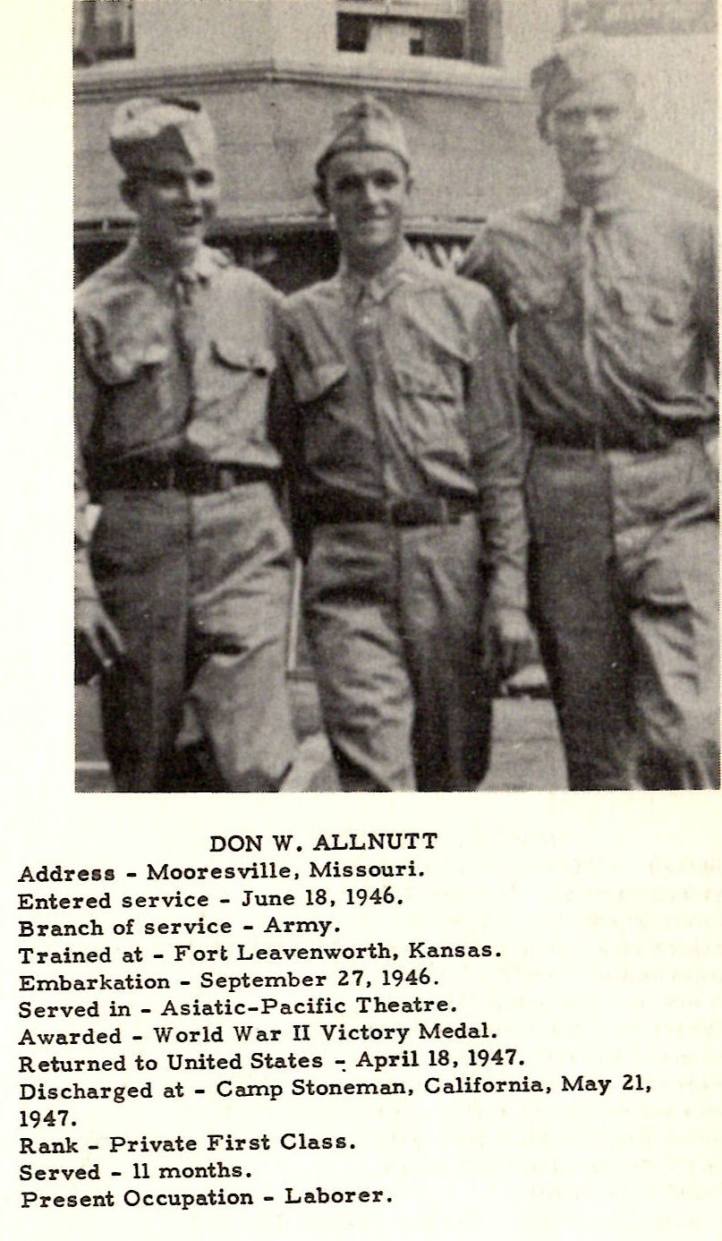 DON W. ALLNUTT Address ... Mooresville, Missouri. Entered service ... June 18, 1946. Branch of service - Army. Trained at - Fort Leavenworth, Kansas. Embarkation - September 27, 1946. Served in - Asiatic-Pacific Theatre. Awarded - World War II Victory Medal. Returned to United States ~ April 18, 1947. Discharged at - Camp Stoneman, California, May 21, 1947. Rank - Private First Class. Served - 11 months. Present Occupation - Laborer .