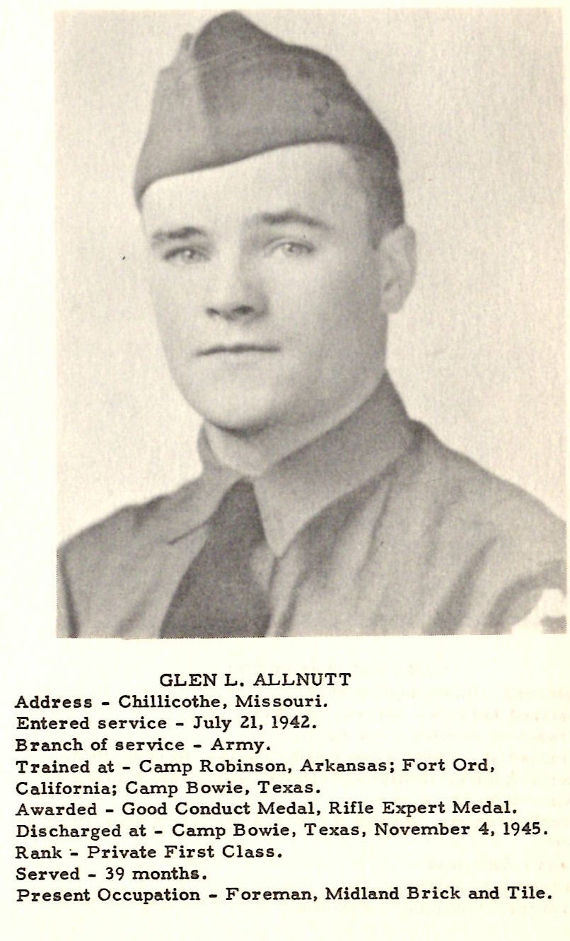 GLEN L, ALLNUTT Address ... Chillicothe, Missouri. Entered service - July 21, 1942. Branch of service - Army. Trained at - Camp Robinson, Arkansas; Fort Ord, California; Ca.mp Bowie, Texas. Awarded - Good Conduct Medal, Rifle Expert Medal. Discharged at - Camp Bowie , Texas, November 4, 1945. Rank~ Private First Class . Served - 39 months. Present Occupation - Foreman, Midland Brick and Tile.