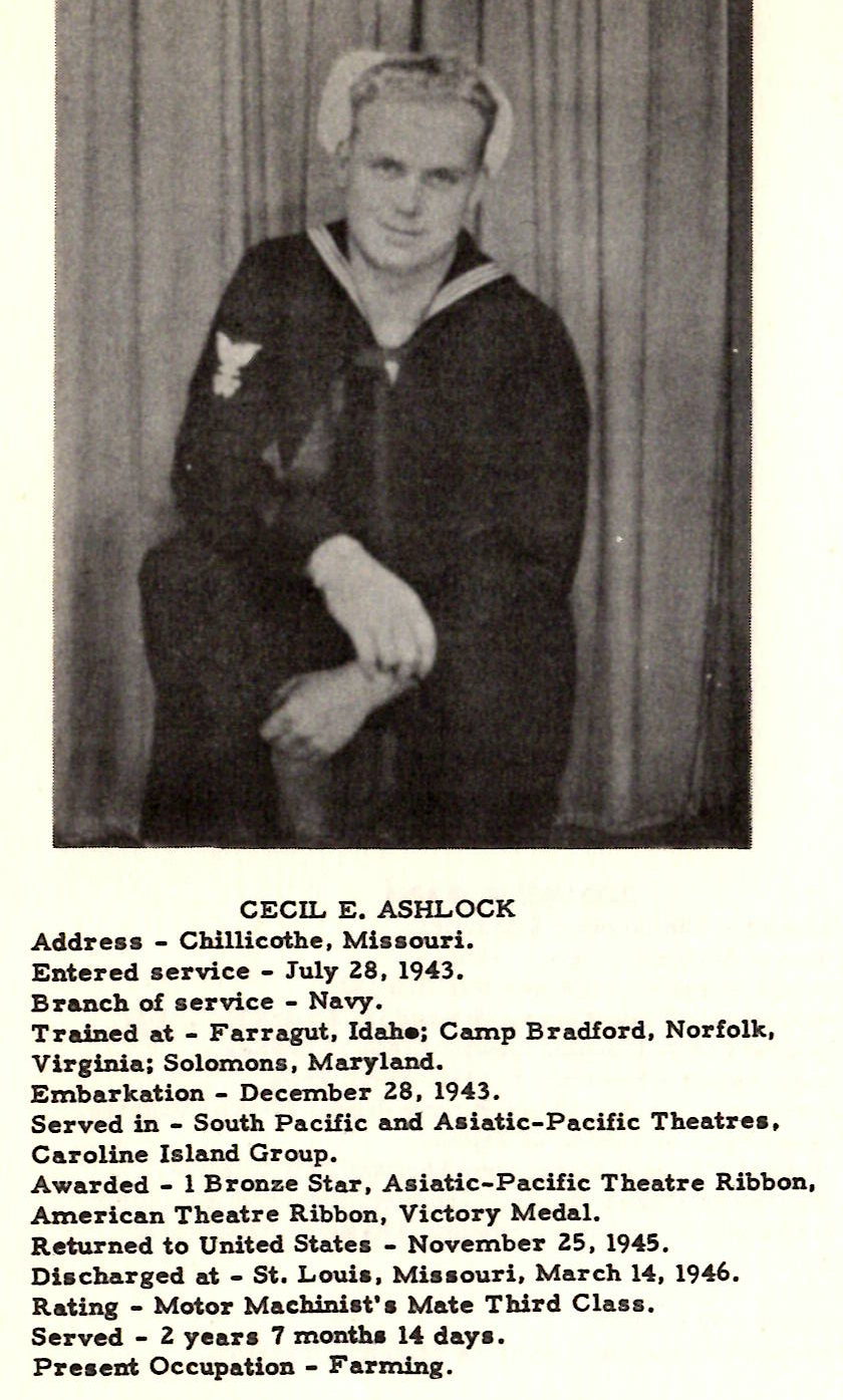 CECIL E. ASHLOCK Addreu - Chillicothe, Ml•• ouri. Entered service - July ZS, 1943. Branch of service - Navy. Trained at - Farragut, ldahe; Camp Bradford, Norfolk, Virginia; Solomons, Maryland. Embarkation - December ZS, 1943. Served in - South Pacific and Asiatic-Pacific Theatres, Caroline Island Group. Awarded - 1 Bronze Star, A s iatic-Pacific Theatre Ribbon, American Theatre Ribbon, Victory Medal. Returned to United States - November Z5, 1945. Discharged at - St. Louis, Mia• ouri, March 14, 1946. Rating - Motor Machiniat'a Mate Third Class. Served - Z year a 7 month• 14 day a. Present Occupation - Farming. HAROLD M,