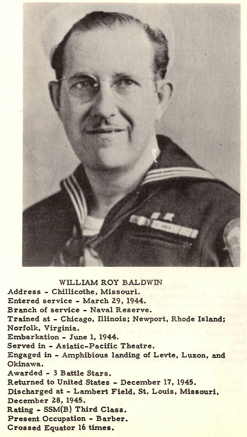 WILLIAM ROY BALDWIN Address - Chillicothe, Missouri. Entered service - March 29, 1944. Branch of service .. Naval Reserve. Trained at - Chicago, Illinois; Newport, Rhode Island; Norfolk, Virginia, Embarkation .. June 1, 1944. Served in - Asiatic-Pacific Theatre. Engaged in - Amphibious landing of Levte, Luzon, and Okinawa. Awarded - 3 Battle Stars, Returned to United States - December 17, 1945. Discharged at - Lambert Field, St, Louis, Mia• ouri1 December 28, 1945 . Rating - SSM(B} Third Clas• , Present Occupation - Barber. Crossed Equator 16 time• ,