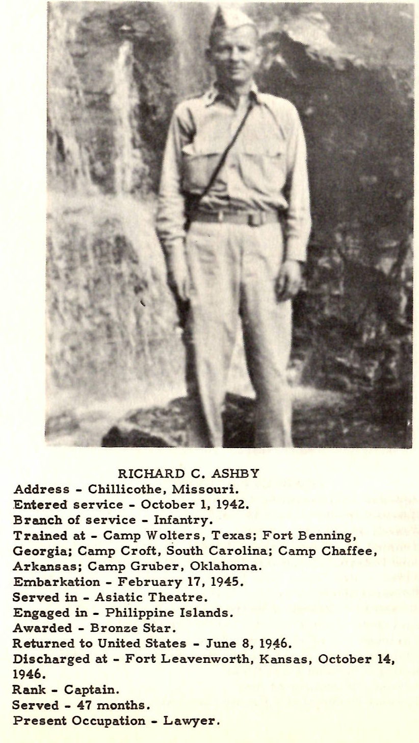 RICHARD C , ASHBY Address - Chillicothe , Missouri. .Entered service - October 1, 1942. Branch of service - Infantry. Trained at - Camp Wolters, Texas; Fort Benning, Georgia; Camp Croft, South Carolina; Camp Chaffee, Arkansas; Camp Gruber, Oklahoma. Embarkation - February 17, 1945. Served in - Asiatic Theatre. Engaged in - Philippine Islands. Awarded - Bronze Star . Returned to United States - June 8, 19~6. Discharged at - Fort Leavenworth, Kansas, October 141 1946. Rank - Captain. Served - 4 7 months. Present Occupation - Lawyer.
