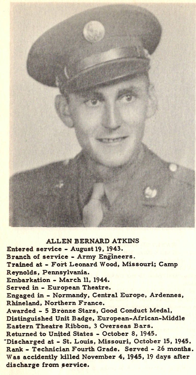ALLEN BERNARD ATKINS Entered • ervice - August 19, 1943. Branch of service - Army Eniineers. Trained at - Fort Leonard Wood, Missouri; Camp Reynold• . Pennsylvania. Embarkation - March 11, 1944, Served in - European Theatre. Engaged in - Normandy, Central Europe, Ardennes. Rhineland. Northern France. Awarded - S Br0nze Stars, Good Conduct Medal, Di• tinguished Unit Badge, European-African-Middle E aatern Theatre Ribbon, 3 Overseas Bars. Returned to United States - October 8, 1945. -Di• charged at - St, Loui•, Missouri, Oct ober 15, 1945, Rank - Technician Fourth Grade, Served - 26 month•• Wu accidently killed November 4, 1945, 19 day• after di• char1e from _1ervice.