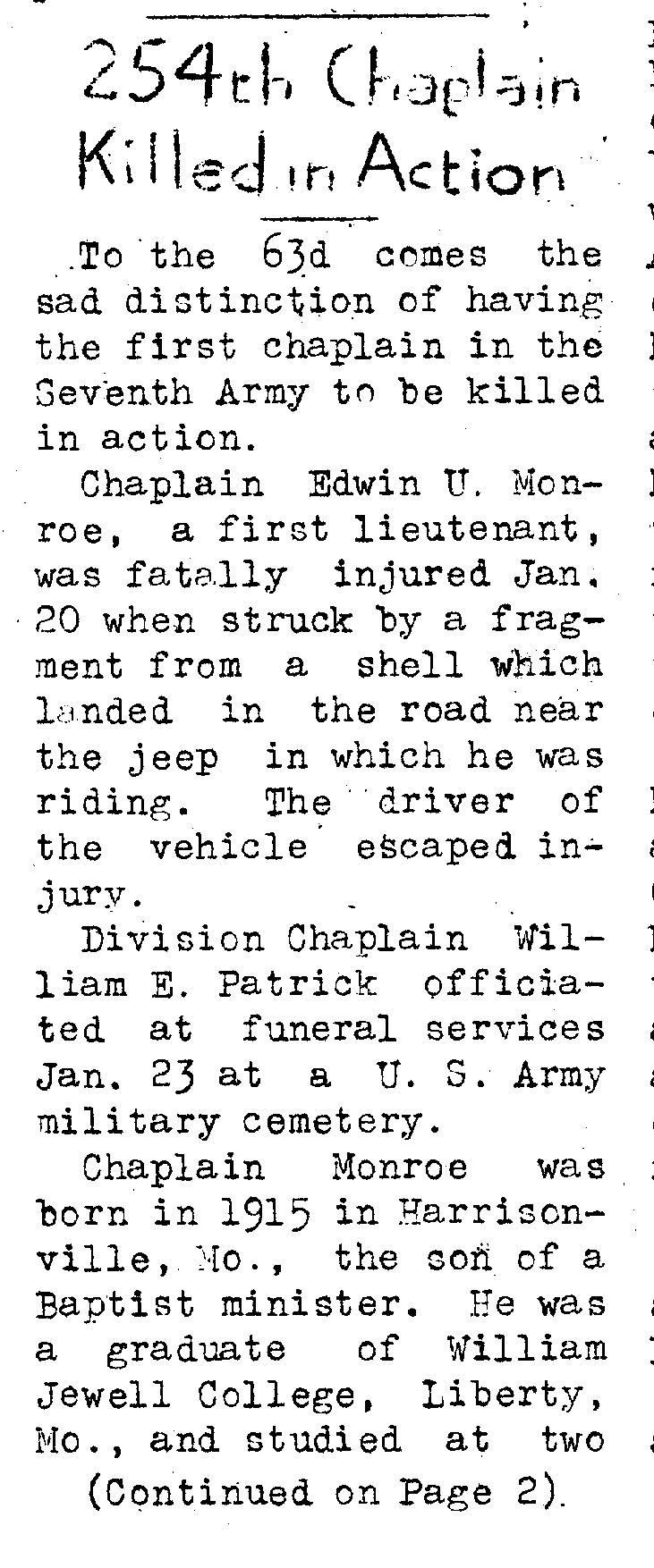 To the 63rd comes the sad distinction of having the first chaplain in the Seventh Army to be killed in action. Chaplain Edwin U. Monroe, a first lieutenant, was fatally injured Jan. 20 when struck by a fragment from a shell which landed in the road near the jeep in which he was riding. The driver of the vehicle escaped injury. Division Chaplain William E. Patrick officiated at funeral services Jan. 23 at a U.S. Army military cemetery. Chaplain Monroe was born in 1915 in Harrisonville, Mo., the son of a Baptist minister. He was a graduate of William, Jewell College. Liberty, Mo., and studied at two Southern Baptist ceminaries. He was commissioned last May. From July to Oct. 20 he was chaplain of the 253d Inf. Another casualty among 63d Div. chaplains was chaplain Raphael H. Miller, Jr 255th Inf., who was wounded Jan. 3. The Purple Heart has been awarded to the chaplain whose home is in Indianapolis.