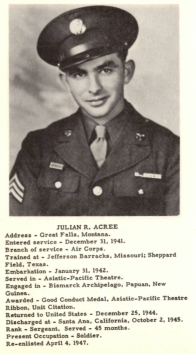 JULIAN R. ACREE Address - Great F a lls, Montana. Enter ed service - De cember 31. 1941. Branch of s e rvice - Air Corps . Trained at - Jefferson Barracks, Missouri; Sheppard Field, Texas. Embarkation - January 31, 1942 . Served in .. Asiatic-Pacific Theatr e . Engaged in - Bismarck Ar chipe lago. P apuan, New Guinea . Awarded - Good Conduct Medal, Asiatic-Pa cific Theatre Ribbon. Unit Citation. Returned to United States - December 25, 1944. Discharged at - Santa Ana, California. October 2, 1945. Rank - Sergeant. Served - 45 months . Present Occupation - Soldier . Re-enlisted April 4 , 194 7.