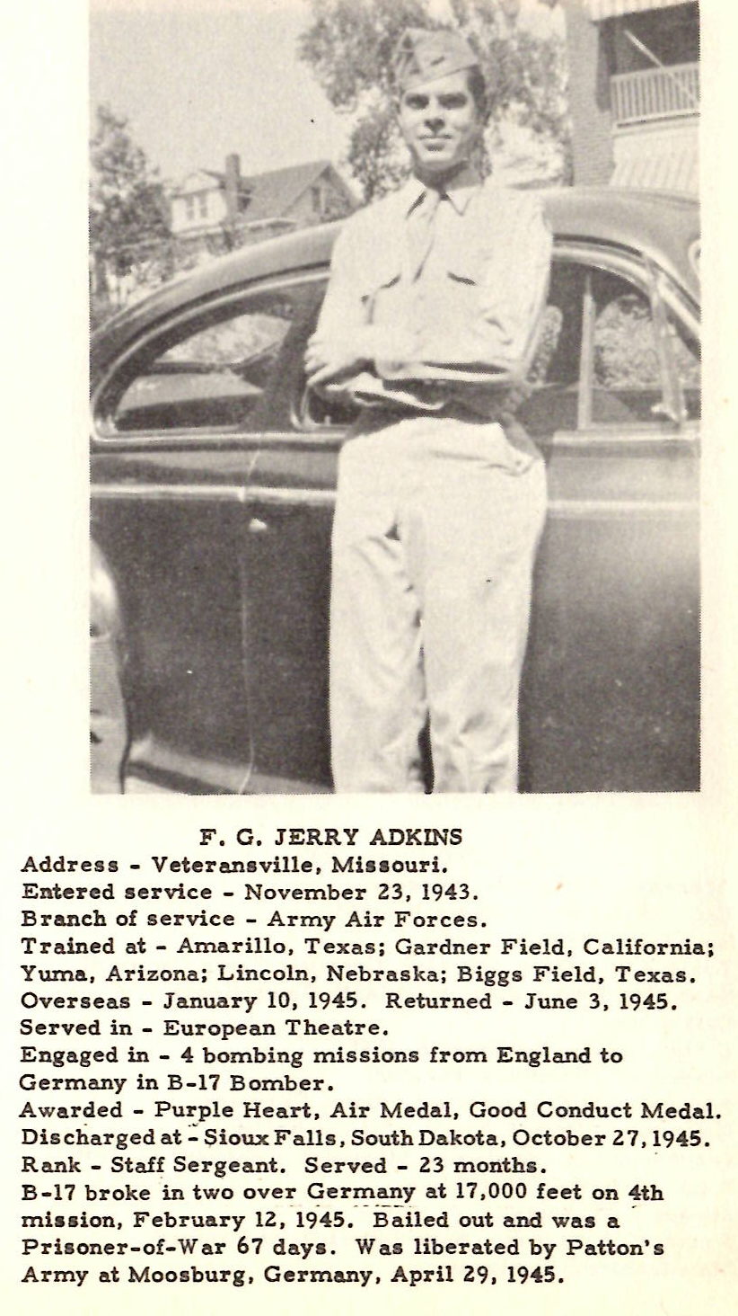 F, G, JERRY ADKINS Address - Veteraneville, Mil• ouri. Entered service - November 23, 1943. Branch of service - Army Air Forces. Trained at - Amarillo, Texas; Gardner Field, California; Ywna, Arizona; Lincoln, Nebra s ka; Biggs Field, T exas . Overseas - January 10, 1945. R eturned - June 3, 1945. Served in - European Theatre , Engaged in - 4 bombing missions from England to Germany in B-17 Bomber. Awarded - Purple Heart, Air Medal, Good Conduct Medal. Dis charged o.t : Sioux Falls, South Dakota, October 2 7, 1945. Rank - Ste.ff Sergeant. S erved - 23 months. · B-17 broke in two over Germany at 17,000 feet on 4th miaaion, February lZ , -19-45.- -.Baited out and was a . Prisoner-of-War 67 daya. Was liberated by Patton's Army at Moosburg, Germany, April 29, 1945.