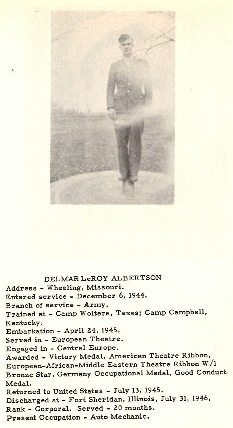 DELMAR LeROY ALBERTSON Address - Wheeling , Missouri. Entered service - December 6, 1944. Branch of service - Army. Trained at - Camp Wolters, Texas; Camp Campbell, Kentucky. Embarkation - April 24, 1945. Served in - European Theatre. Engaged in - Centr al Europe. Awarded - Victory Medal, American Theatre Ribbon, European-African-Middle Eastern Theatre Ribbon W / 1 Bronze Star, Germany Occupational Medal, Good Conduct Medal. Returned to United States - July 13, 1945. Discharged at - Fort Sheridan, Illinois, July 31, 1946. Rank - Corporal. Served - 20 months. Preaent Occupation - Auto Mechanic.