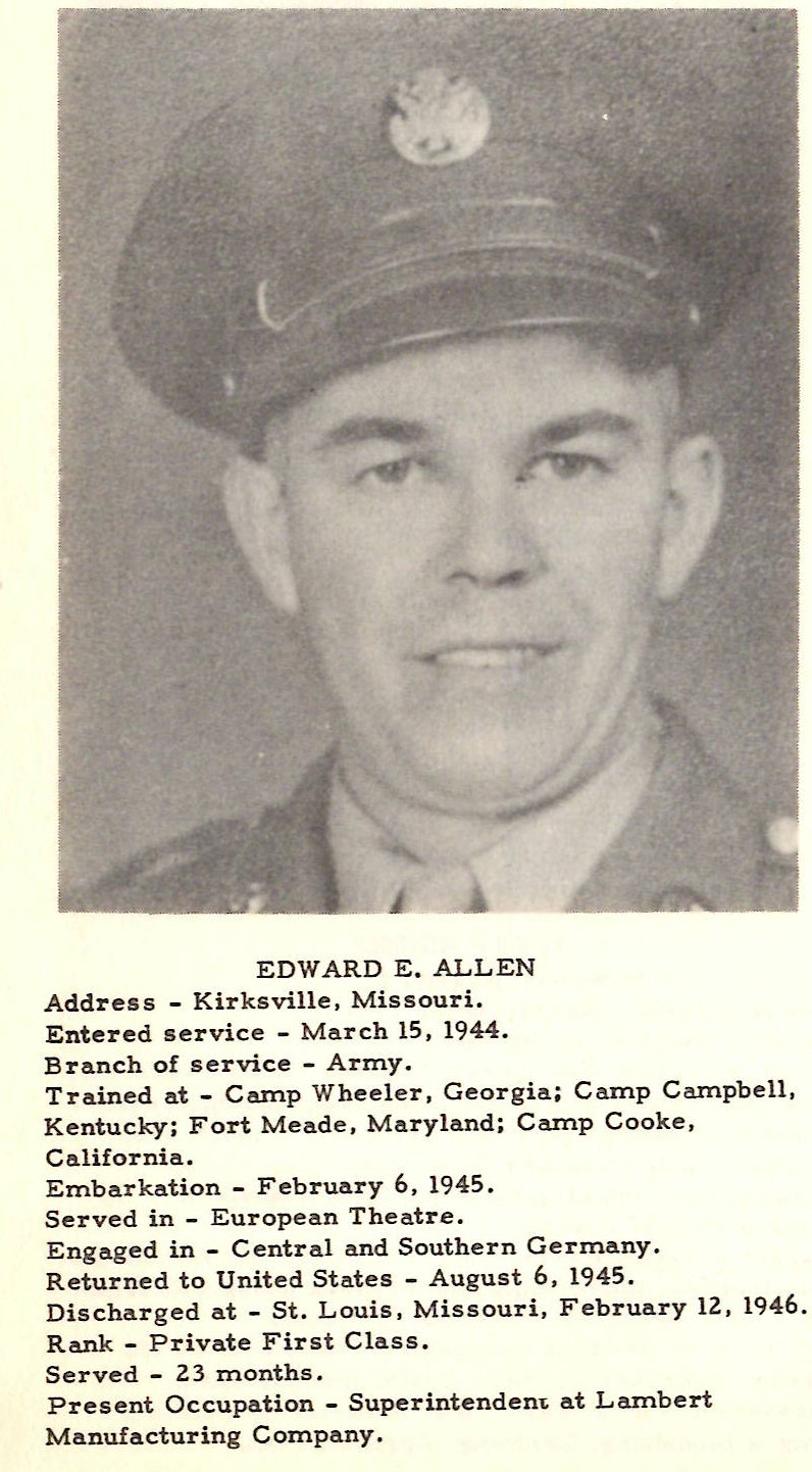 EDWARD E, ALLEN Address - Kirksville, Missouri. Entered service - March 15, 1944. Branch of service - Army. Trained at - Camp Wheeler, Georgia; Camp Campbell, Kentucky; Fort Meade, Maryland; Carnp Cooke, California. Embarkation - February 6 , 1945 . Served in - European Theatre. Engaged in - Central and Southern Germany. Returned to United States - August 6, 1945. Discharged at - St. Louis, Missouri, February 12, 1946. Rank - Private First Class. Served - 2 3 months. Present Occupation - Superintenden1; at Lambert Manufacturing Company.