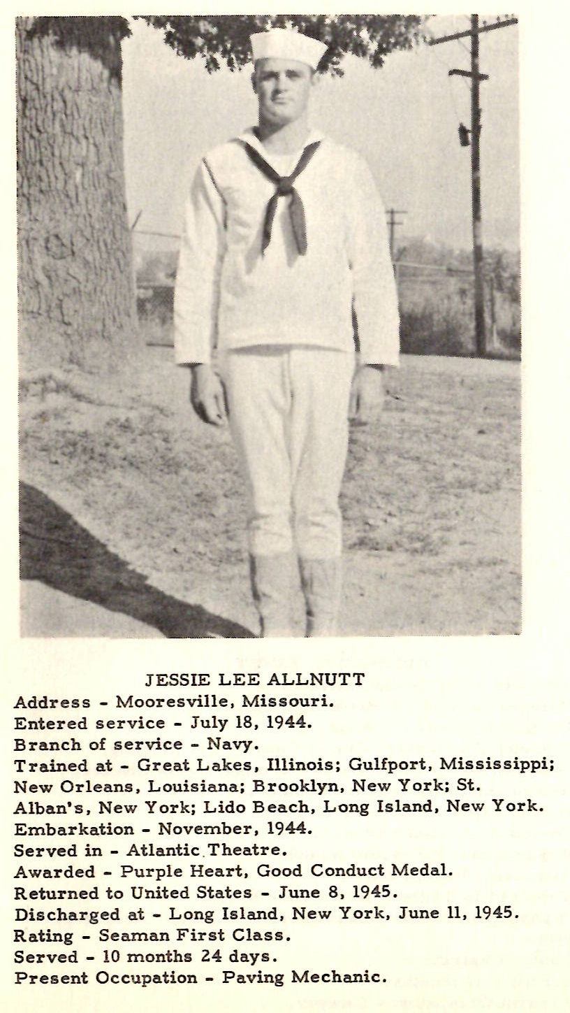 JESSIE LEE ALLNUTT Address - Mooresville, Missouri. Entered service - July 18, 1944. Branch of service - Navy. Trained at - Great Lakes, Illinois; Gulfport, Mississippi; New Orleans, Louisiana; Brooklyn, New York; St. Alban•s, New York; Lido Beach, Long Island, New York. Embarkation - November, 1944. Served in - Atlantic .Theatre. Awarded - Purple Heart, Good Conduct Medal. Returned to United States - June 8, 1945. Discharged at - Long Island, New York, June 11, 1945 . Rating - Seaman First Class. Served - 10 months 24 days. Present Occupation - Paving Mechanic.