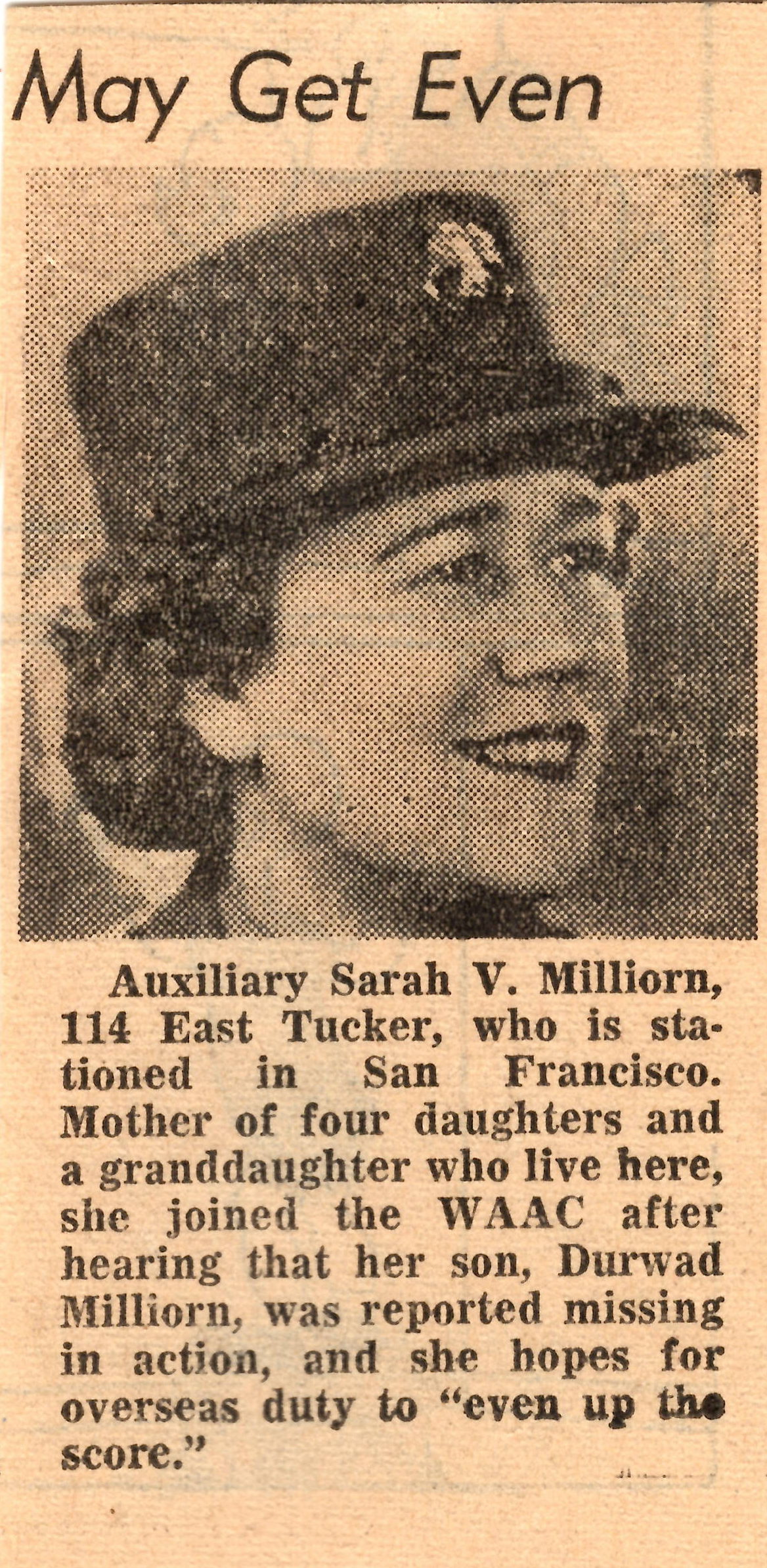 Auxiliary Sarah V. Milliorn, 114 East Tucker, who is stationed in San Francisco. Mother of four daughters and a granddaughter who live here, she joined the WAAC after hearing that her son, Durwad Milliorn, was reported missing in action, and she hopes for overseas duty to "even up the score." Auxiliary Sarah V. Milliorn, 114 East Tucker, who is stationed in San Francisco. Mother of four daughters and a granddaughter who live here, she joined the WAAC after hearing that her son, Durwad Milliorn, was reported missing in action, and she hopes for overseas duty to "even up the score."