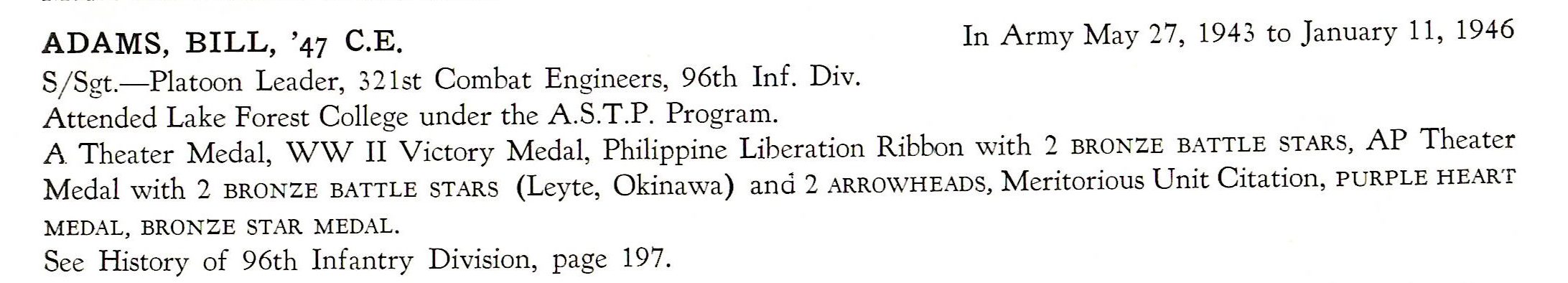Adams Bill 321st combat Engineers 96th Division US Army ADAMS, BILL, '47 C.E. S/ Sgt.-Platoon Leader, 32 1st Combat Engineers, 96th Inf. Div. Attended Lake Forest College under the A.S.T.P. Program. In Army May 27, 1943 to January 11, 1946 A Theater Medal, WW II Victory Medal, Philippine Liberation Ribbon with 2 BRONZE BATTLE STARS, AP Theater Medal with 2 BRONZE BATTLE STARS (Leyte, Okinawa) and 2 ARROWHEADS, Meritorious Unit Citation, PURPLE HEART MEDAL, BRONZE STAR MEDAL. See History of 96th Infantry Division, page 197.