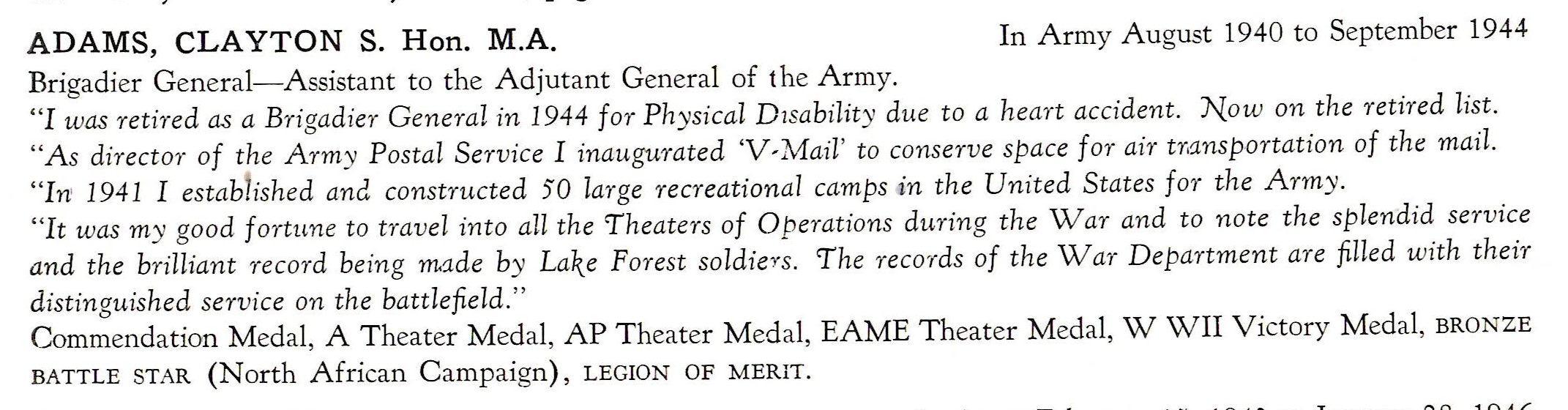 Adams Clayton Brigadier General US Army Air Corps ADAMS, CLAYTON S. Hon. M.A. In Army August 1940 to September 1944 Brigadier General-Assistant to the Adjutant General of the Army. "I was retired as a Brigadier General in 1944 for Physical Disability due to a heart accident. Now on the retired list. "As director of the Army Postal Service I inaugm·ated 'V, Mail' to conserve space for air tM.nsportation of the mail. "Irv 1941 I estab1ished and constructed 50 large recreational camps in the United States for the Army. "It was my good fortune to travel into all the Theaters of Operations during the War and to note the splendid service and the brilliant record being m1de by La\e Forest so ldiers. The records of the War Department are filled with their distinguished service on the battlefield." Commendation Medal, A Theater Medal, AP Theater Med al, EAME Theater Medal, WWII Victory Medal, BRONZE BATTLE STAR (North African Campaign), LEGION OF MERIT.