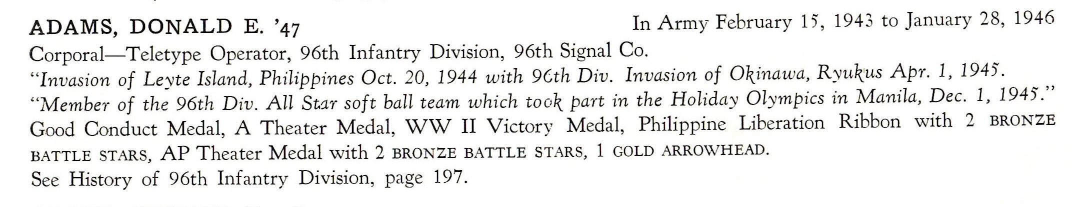 Adams Donald E. 96th Signal Company 96th Division US Army ADAMS, DONALD E. '47 In Army February 15, 1943 to January 28, 1946 Corporal-Teletype Operator, 96th Infantry Division, 96th Signal Co. " Invasion of Leyte Island, Philippines Oct. 20, 1944 with 9Cth Div. Invasion of O\inawa, R yu1~:us Apr. 1, 1945. "Member of the 96th Div. All St1r soft ball team which too\ part in the Holiday Olympics in Manila, Dec. 1, 1945." Good Conduct Medal, A T heater Medal, WW II Victory Medal, Philippine Liberation Ribbon with 2 BRONZE BATTLE STARS, AP Theater Medal with 2 BRONZE BATTLE STARS, 1 GOLD ARROWHEAD. See History of 96th Infantry Division, page 197.