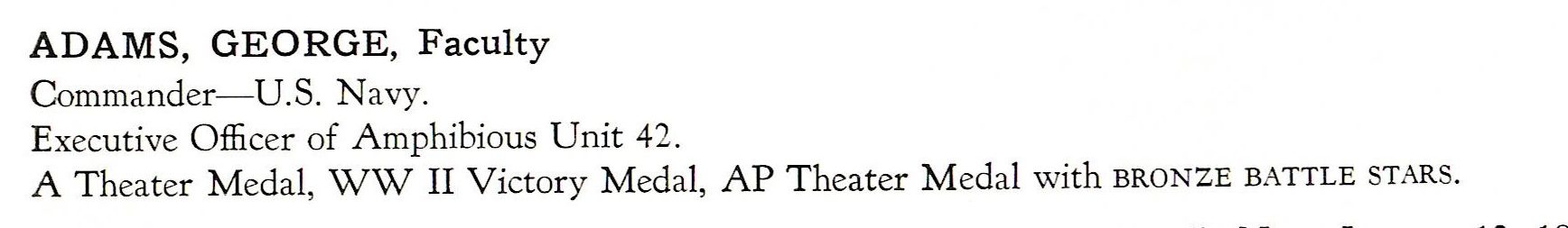 Adams George Amphibious Unit 42 US Navy ADAMS, GEORGE, Faculty Commander- US. Navy. Executive Officer of Amphibious Unit 42. A T heater Medal, WW II Victory Medal, AP Theater Medal with BRONZE BATTLE STARS.