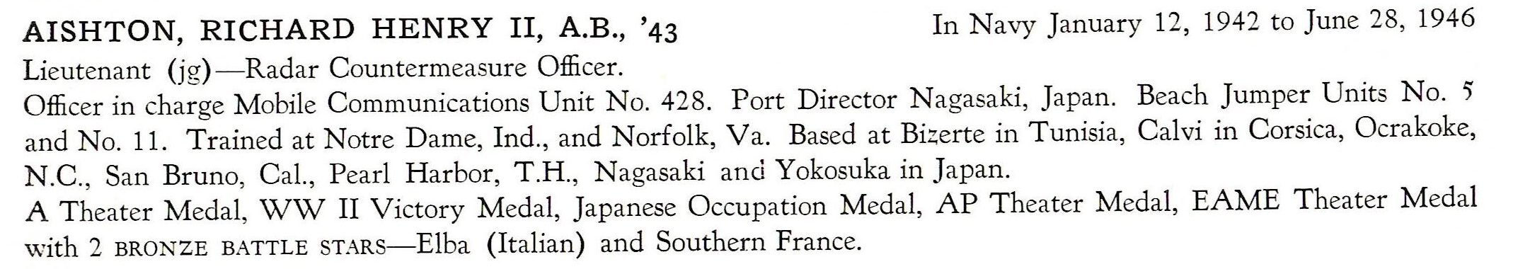 Aishton Richard Henry II US Navy PTO ETO AISHTON, RICHARD HENRY II, A.B., '43 In Navy January 12, 1942 to June 28, 1946 Lieutenant (jg) - Radar Countermeasure Officer. Officer in charge Mobile Communications Unit No. 428. P ort Director N agasaki, Japan. Beach Jumper Units No. 5' and No. 11. Trained at Notre Dame, Ind., and Norfolk, V a. Based at Bizerte in Tunisia, Calvi in Corsica, Ocrakoke, N.C. , San Bruno, Cal. , Pearl Harbor, T.H., N agasaki and Yokosuka in Japan. A Theater Medal, WW II Victory Medal, Japanese Occupation Medal, AP Theater Medal, EAME Theater Medal with 2 BRONZE BATTLE STARS-Elba (Italian) and Southern France.