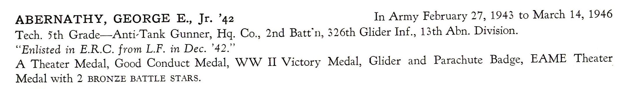George E Abernathy Jr. HQ 326th Glider Infantry 13th Airborne Division  US Army ABERNATHY, GEORGE E., Jr. '42 In Army February 27, 1943 to March 14, 1946 Tech. 5th Grade- Anti-T ank Gunner, Hq. Co. , 2nd Batfn, 326th Glider Inf., 13th Abn. Division. " Enlisted in E.R.C. from L.F. in Dec. '42." A Theater Medal, Good Conduct Medal, WW II Victory Medal, Glider and Parachute Badge, EAME Theater Medal with 2 BRONZE BATTLE STARS.