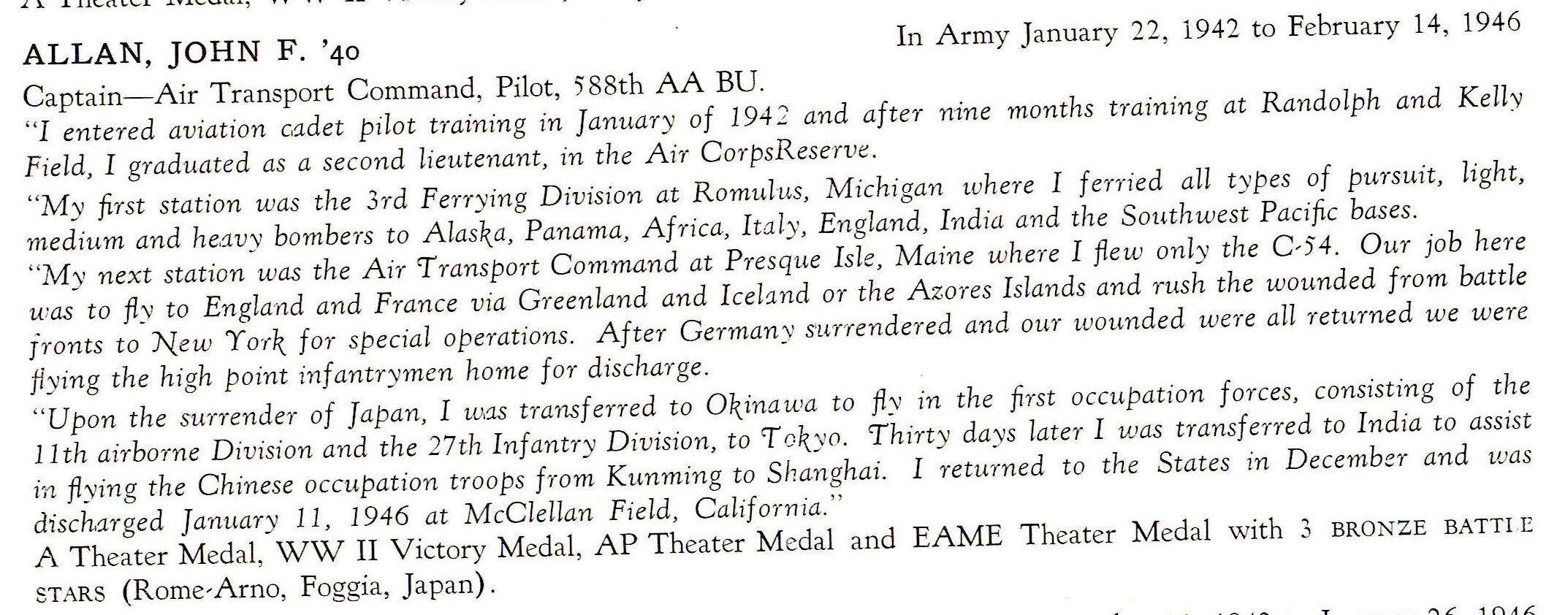 Allan John R. Army Air Corps 588th AA BU 11th Airborne 27th Division PTO ALLAN, JOHN F. '40 In Army January 22, 1942 to February 14, 1946 Captain-Air Transport Command, Pilot, 5 88th AA BU. "I entered aviation cadet pilot training in January of 1942 and after nine months training at Randolph and Kelly Field, I grad-uated as a second lieutenant, 1n the Air CorpsReserve. "M y first station was the 3rd Ferrying Division at Romulus, Michigan where I ferried all types of pursuit, light, medium and heavy bombers to Alaska, Panama, Africa, Italy, England, India and the Soathwest Pacific bases. "My next station was the Air 'Transport Command at Presque Isle, Maine where I flew only the C -54. Our job here was to fly to England and France via Greenland and IceL:ind or the Azores Islands and rnsh the wounded from battle jronts to New York for special operations. After Germany su.rrendered and our wounded were all returned we were ftying the high point infantrymen home for discharge. "Upon the S1.o-render of Japan, I w.as transferred to Okinawa to fl::,, in the first occupation forces , consisting of the 11th a Jr borne Division and the 27th Inf an try Division, to 'T okyn. 'Thirty da ys later I was transferred to India to assist in flying the Chinese occupation troops from Kunming to Shanghai. I returned to the States 1n December and was discharged January 11 , 1946 at McClellan Field, Californ ia." A Theater Medal, WW II Victory Medal, AP Theater Medal and EAME Theater Medal with 3 BRONZE BATT! E STARS (Rome-Arno, Foggia, Japan) .