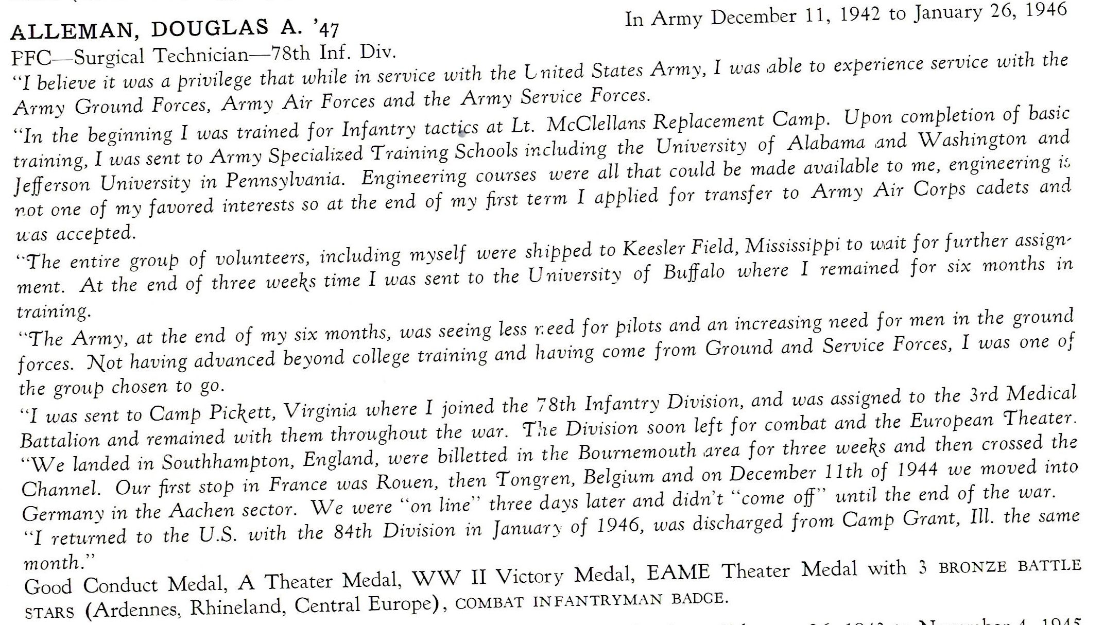 Alleman Douglas US Army 78th Infantry Division ETO ALLEMAN, DOUGLAS A. '47 In Army December 11 , 1942 to January 26, 1946 PFC- Surgical T echnician-78th Inf. Div. "I believe it was a privilege that while in service with the l,nited States Army, I was .able to experience service with the Army Ground Forces, Army Air Forces and the Army Service Forces. "In the beginning I was trained for Infantry tact ·cs at Lt. McClellans Replacement Camp. Upon completion of basic training, I was sent to Army Specialized 'Training Schools including the University of Alabama ,and Washington and Jefferson University in Pennsy lvania. Engineering courses were all that could be made available to me, engineering i~ 1',ot one of my favored interests so at the end of my first term I applied for transfer to Army Air Corps cadets and u:as accepted. '"Tlie entire group of volunteers, including myself were shipped to Keesler Field, Mississippi to wait for further assignment. At the end of three weeks time I was sent to the U nivers1ty of Buff a lo where I remained for six months in training. '''The Army, at the end of my six months, was seeing less 1'.eed for pilots and an increasing need for men in the ground forces. Not having advanced beyond college training and having come from Ground and Service Forces, I was one of the group chosen to go . "I was sent to Camp Pickett, Virgini.a where I joined the 7 8th Inf an try Division, and was assigned to the 3rd Medical Battalion and remained with them thro-ugho-ut the war. T!ie Division soon left for combat and the European 'Theater. "We landed in Southhampton, England, were billetted in the Bournemouth ,area for three weeks and then crossed the Channel. Our first stop in France was Rauen, then 'Tongren, Belgium and on December 11th of 1944 we moved into Germany in the Aachen sector. We were "on line" three da ys later and didn't "come off" until the end of the war. "I retu-rned to the U.S . with the 84th Division in Januar;, of 1946, was discharged from Camp Grant, Ill. the same month." Good Conduct Medal, A Theater Medal, WW II Victory Medal, EAME Theater Medal with 3 BRONZE BATTLE STARS (Ardennes, Rhineland, Central Europe) , COMBAT INFANTRYMAN BADGE.