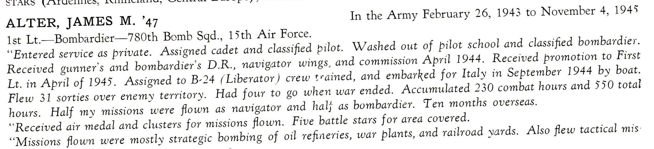 Alter James 1st LT. 15th Air force 780th Bomb Sqd. ETO ALTER, JAMES M. '47 In the Army February 26, 1943 to November 4, 194'i 1st Lt.- Bombardier-780th Bomb Sqd., 15th Air Force. "Entered service as private. Assigned cadet and classified pilot. Washed out of pilot school and classified bombardier. Received gunner's and bombardier's D.R., navig.ator wings, and commission April 1944. Received promotion to First Lt. in April of 1945'. Assigned to B-24 ( Liberator) crew t,ained, and embarked for Italy 1n September 1944 by boat. Flew 31 sorties over enemy territory. Had four to go when war ended. Accum-ulated 230 combat ho-urs and 5'5'0 total hours. Half my missions were flown as navig,ator and half· as bombardier. 'Ten months overseas. "R eceived air medal and clusters for missions flown. Five battle stars for area covered. "Missions flown were mostly strategic bombing of oil refineries, war plants, and rai lroad y.ar ds. Also flew tactical mis 40