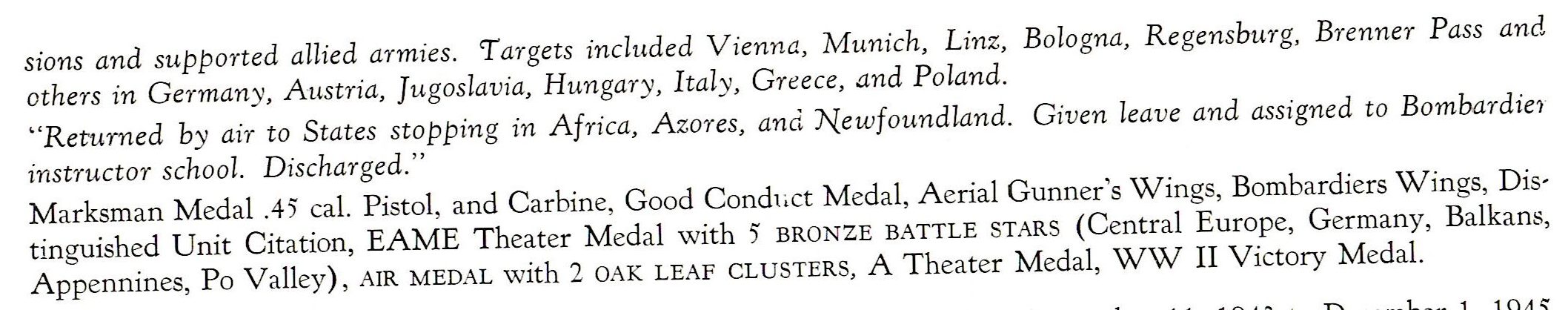 Alter James 1st LT. 15th Air force 780th Bomb Sqd. ETO sions and supported allied armies. 'Targets included Vienna, Munich, Linz, Bologna, R egensburg, Brenner Pass and others in Germany, Austria, Jugos lavia, Hungary, Italy, Greece, and Poland. "R eturned by air to States stopping in Africa, Azores, and Newfoundland. Given leave and assigned to Bombardie1 instructor school. Discharged." Marksman Medal .45 cal. Pistol, and Carbine, Good Condut Medal, Aerial Gunner's Wings, Bombardiers Wings, Distinguished Unit Citation, EAME Theater Medal with 5 BRONZE BATTLE STARS (Central Europe, Germany, Balkans, Appennines, Po Valley) , AIR MEDAL with 2 OAK LEAF CLUSTERS, A Theater Medal, WW II Victory Medal.