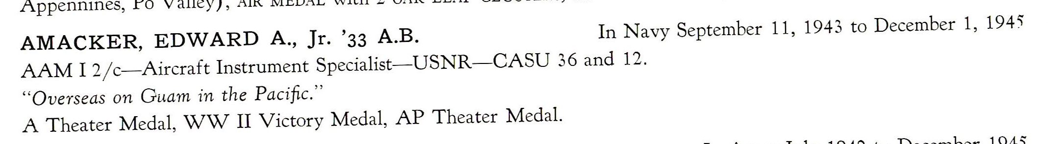 Amacker Edward A Jr. US Navy CASU 36 and 12 PTO AMACKER, EDWARD A., Jr. '33 A.B. In Navy September 11, 1943 to December 1, 194'i AAM I 2/ c-Aircraft Instrument Specialist-USNR-CASU 36 and 12. "Overseas on Guam in the Pacific." A T heater Medal, WW II Victory Medal, AP Theater Medal.