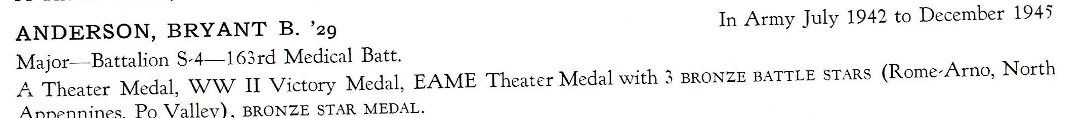 Anderson Bryant B. US Army 163rd Medical Batt ETO ANDERSON, BRYANT B. '29 In Army July 1942 to December 1945 Major- Battalion S-4- 163rd Medical Batt. A Theater Medal, WW II Victory Medal, EAME Theater Medal with 3 BRON ZE BATTLE STARS (Rome-Arno, North Appennines, Po Valley) , BRONZE STAR MEDAL.