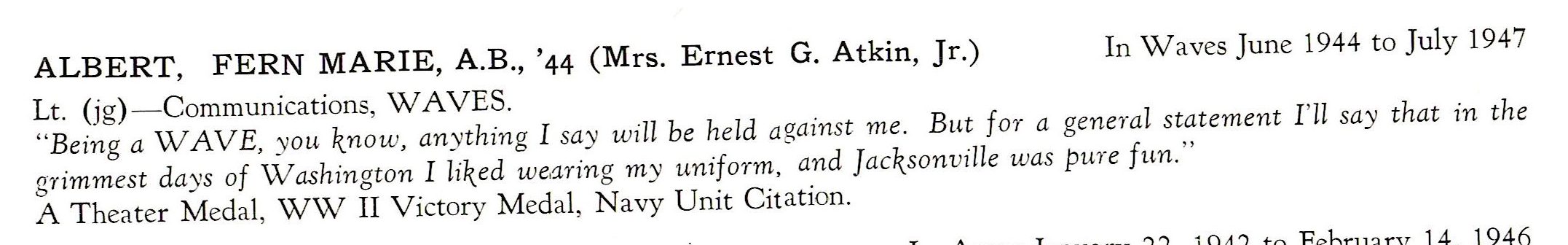 Albert Fern Marie WAVES US Navy ALBERT, FERN MARIE, A.B., '44 (Mrs. Ernest G. Atkin, Jr.) In Waves June 1944 to July 1947 Lt. (jg) - Communications, WAVES. "Being a WAVE, you know, anything I say will be held against me. But for a general statement I'll say that in the grimmest days of Washington I liked wearing my uniform, and Jacksonville was pure fun." A Theater Medal, WW II Victory Medal, Navy Unit Citation.