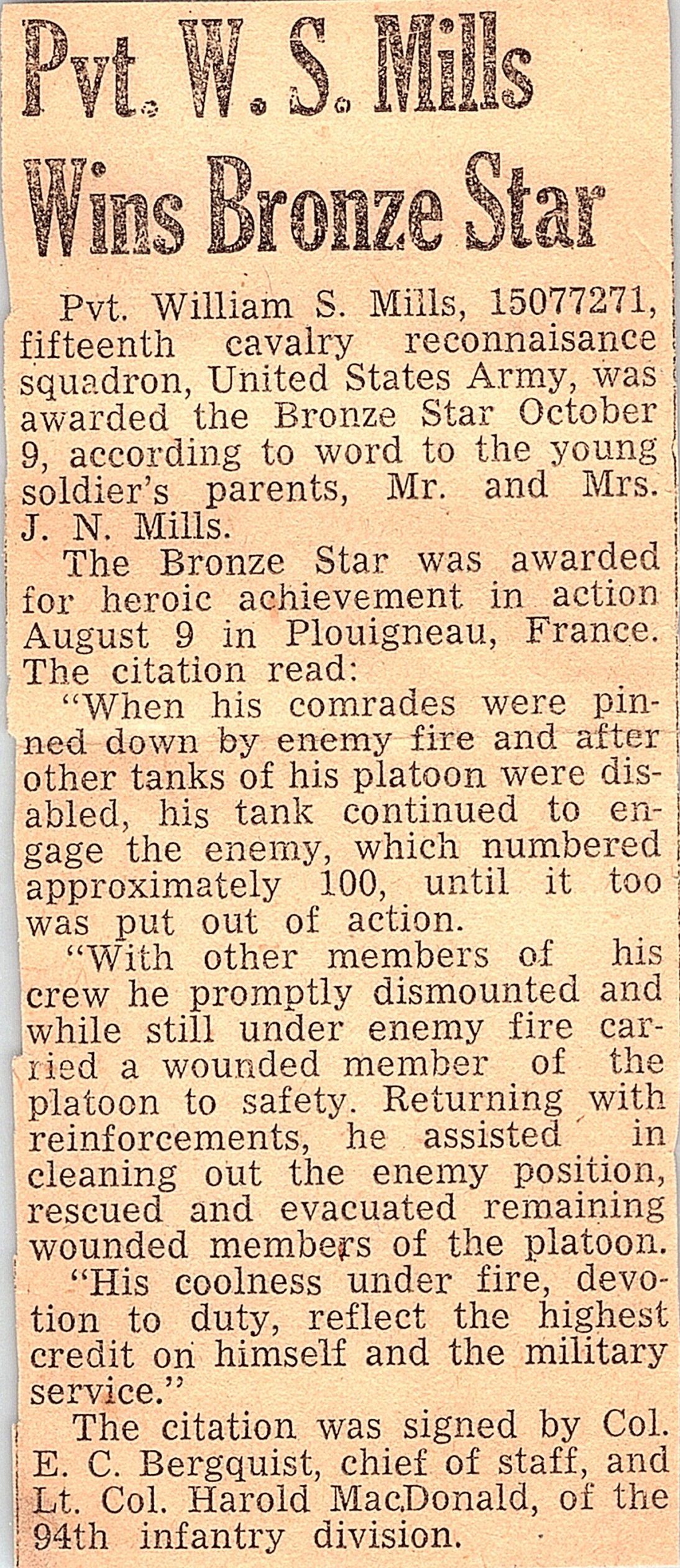 "When his comrades were pinned down by enemy fire and after other tanks of his platoon were disabled, his tank continued to engage the enemy, which numbered approximately 100, until it too was put out of action. "With other members of his crew he promptly dismounted and while still under enemy fire carried a wounded member of the platoon to safety. Returning with reinforcements, he assisted in cleaning out the enemy position, rescued and evacuated remaining wounded members of the platoon.   "His coolness under fire, devotion to duty, reflect the highest credit on himself and the military service."   The citation was signed by Col. E. C. Bergquist, chief of staff, and Lt. Col. Harold MacDonald, of the 94th infantry division. 