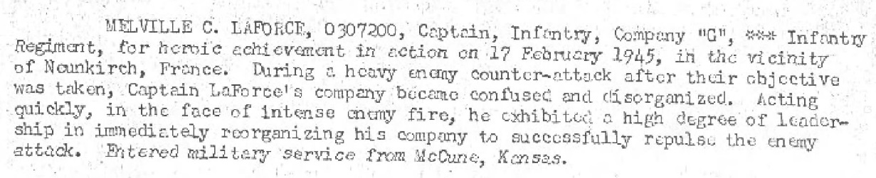 For heroic achievement in action on 17, February 1945 in the vicinity of Neunkirch France. During a heavy enemy counter - attack after their objective was taken Captain Laforces company become confused and disorganized. acting quickly, in the face of intense enemy fire he exhibited a high degree of leader ship in immediately reorganizing his company to successfully repulse the enemy attack He entered the US Army from McCune Kansas.