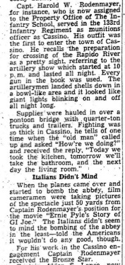 Capt. Harold W. Rodenmayer, for instance, who is now assigned to the Property Office of The Infantry School, served in the 133rd Infantry Regiment as munitions officer at Cassino. His outfit was the first to enter the town of Cassino. He recalls "the preparation for crossing of the Rapido River as a pretty sight, referring to the artillery show which started at 10 p.m. and lasted all night. Every gun in the book was used. The artillerymen landed shells down in a bowl-like area and it looked like giant lights blinking on and off all night long. Supplies ' were hauled in over a ' pontoon bridge with quarter-ton trucks and trailers. Fighting was so thick in Cassino, he tells of one : time when the '‘old man” called up and asked “How’re we doing?” and received the reply, ‘‘Today we took the kitchen, tomorrow well; take the bathroom, and the next day the living room.”  Italians Didn’t Mind When the planes came over and started to bomb the abbdy, film cameramen were taking pictures of the spectacle just 50 yards from Captain Rodenmayer’s position for, the movie ‘‘Ernie Pyle’s Story of: GI Joe.” The Italians didn’t seem to mind the bombing of the abbey ; in the least— told the Americans it wouldn’t do any good, though. For His' work in the Cassino engagement Captain Rodenmayer received the Bronze Star.