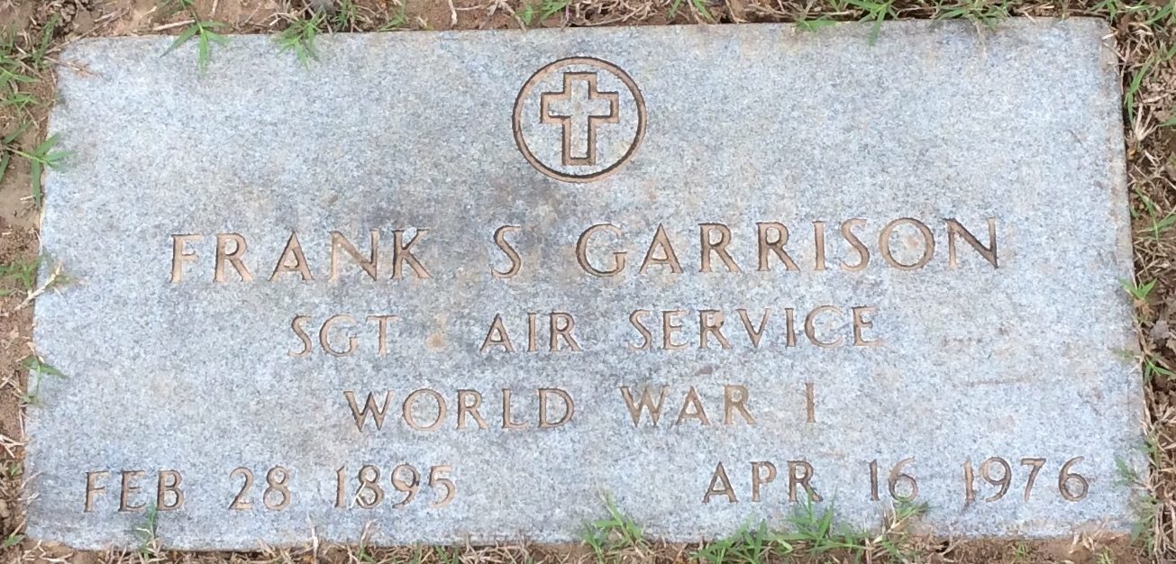 Sergeant Frank Steven Garrison 20488 (SSN 451109084). He was born on February 28, 1895. He was the son of Leslie Garrison and Fannie Elizzabeth Starling Garrison. He was the brother of Bud Garrison G.M Garrison of Groveton, Texas. He entered the US Army on April 19, 1917. He served in the 25TH AERO SQUADRON (PURSUIT). He departure Brest, France on May 23, 1919 aboard the USS Frederick CA-8 he arrived in Brooklyn, New York June 2, 1919. He was discharged on June 19, 1919. After the war he married Ann Marietta Moore. Their son Robert Stephens Garrison was born on Sept 16, 1933 and his Daughter Dorothy Ann Garrison was born on Sept. 7, 1936. In 1942 he was 6 foot tall and weighed 167 pounds he had Blue eyes and Brown hair. He died at 6:00 AM on April 16,1976 at Garland Memorial Hospital. At the time of his death he was living at 521 Ivy Way Garland Texas. He was Buried at Kilgore Cemetery in Kilgore Texas.