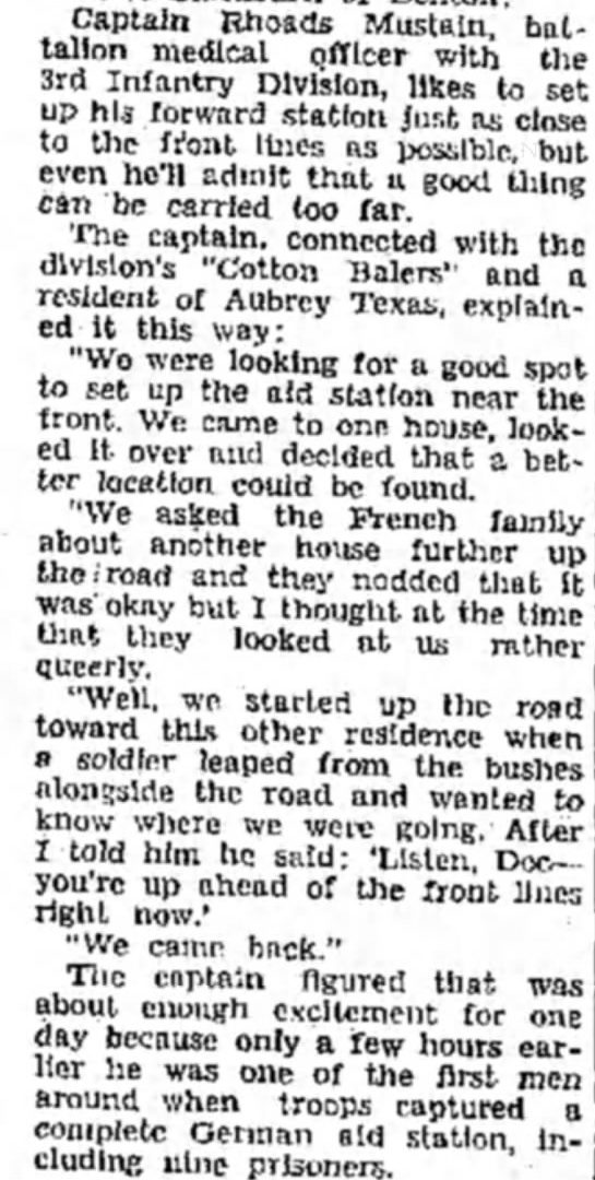 Captain Rhoads Mustain battalion Medical officer with the 3rd Infantry Division likes to set up his forward station just as close to the front line as possible but even he'll admit that good thing can be carried too far. "we came back" the captain figured that was about enough excitement for one day because only a few hours earlier he was one of the first men around when troops captured a complete German aid Station including nine prisoners. The Captain connected with the divisions "cotton Balers" and a resident of Aubrey Texas, explained it this way: "we were looking for a good spot to set up the aid station near the front. We came to one house a better location could be found. We asked the French family about another house further up the road and they nodded that it was okay but I thought at the time that they looked at us rather queerly. Well we started up the road toward this other residence when a soldier leaped from the bushes alongside the road and wanted to know where we were going. After I told him he said: " Listed Doc you're up ahead of the front lines right now."