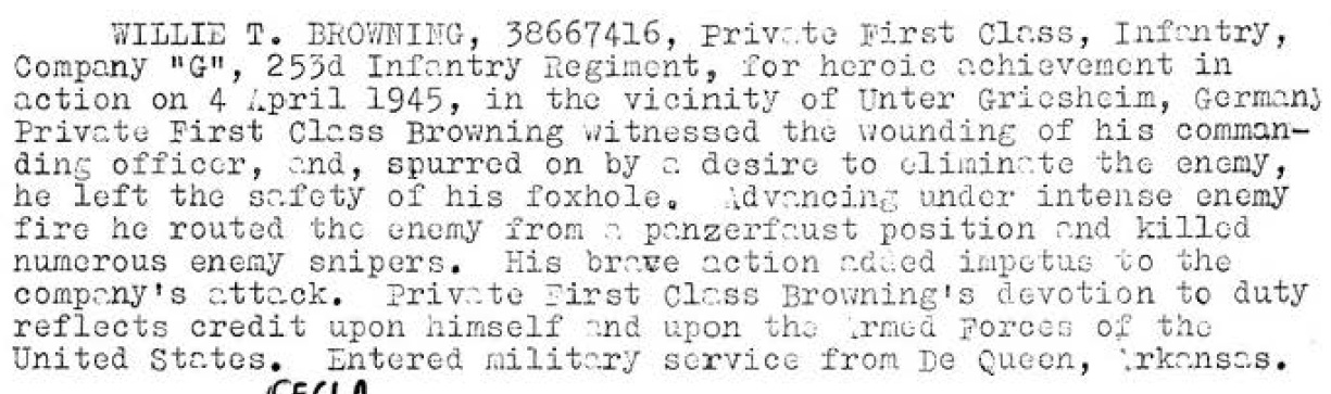 Private first class Willie T. Browning 38667416. He was Born in 1916. He married Dora M B Smith on May 21, 1937. He entered the US Army from De Queen Arkansas. He entered the G Company, 253rd Infantry, 63rd Infantry Division on February 21, 1945 from the 71st reinforcement Battalion. On April 4, 1945 , in the vicinity of Untergriesheim, Germany Private first class Browning witnessed the wounding of his commanding officer, and, spurred on by a desire to eliminate the enemy, he left the safety of his foxhole. Advancing under intense enemy fire he routed the enemy from a panzerfaust position and killed numerous enemy snipers. His brave action added impetus to the company's attack.  On June 27, 1945 he transferred to the 36th Infantry Division. He was awarded the Bronze Stare Medal, Purple Heart Medal, The American Theater of operations Medal, The European African Middle Eastern Theater of operations Medal. the World War Two Victory Medal, Army of Occupation Medal,  and the Combat Infantry Badge. 