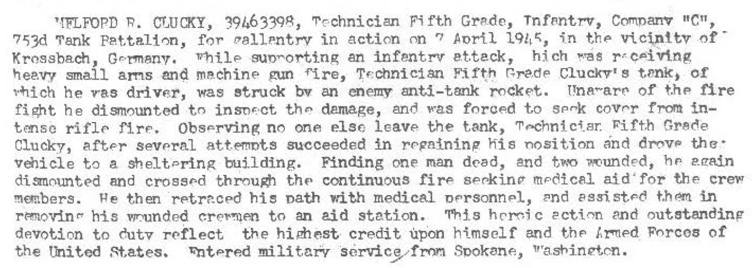 On April 7, 1945 in the vicinity of Kressbach, Germany while supporting C Company 253rd Infantry in an infantry attack, which was receiving heavy small arms and machine gun fire, T5 Clucky' s tank, of which he was the diver of, was struck by an enemy anti-tank rocket. Unaware of the fire fight he dismounted to inspect the damage, and was forced to seek cover from intense rifle fire. Observing no one else leavening  the tank, T5 Clucky, after several attempts succeeded in regaining his position and drove the. vehicle to a sheltering building. Finding one man dead, and two wounded, he again dismounted  and crossed through continuous fire seeking medical aid for the crew members. He then removing his wounded crewman to an aid station.