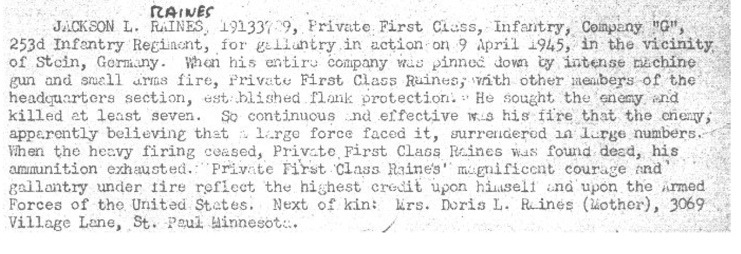 Private First Class Jackson Lee Raines 19133729 US Army KIA. He was born on July 17, 1924, in Ramsey, Minnesota. He was the son of Jackson Cain Raines and Doris Lee Raines. He attended the University of California Berkeley. He entered the US Army on December 15, 1942 at the age of 18 in Berkeley California.  He entered 4th Platoon, G Company, 253rd Infantry Regiment, 63rd Infantry Division on August 29, 1944. He trained with them at Camp Van Dorn, Mississippi, and he served in them, for the remainder of his life. He served in combat in the European African Middle Eastern Theater; during this time he fought in the campaigns of the RHINELAND, and the CENTRAL EUROPE. On April 4, 1945 G Company, crossed the Jagst Rivers and took part in the battles between the Jagst Rivers, and Kocher Rivers; this included fighting for the towns of  towns of; Untergriesheim, Buchhof, Lobenbacherhof, and Stein am Kocher. On April 8, 1945, in the vicinity of Stein, Germany. When his entire company was pinned down by intense machine gun and small arms fire, Private First Class Raines, with other members of the headquarters section, established flank protection. He sought the enemy and killed at least seven. So continuous and effective was his fire that the enemy, apparently believing that a large force faced it, surrendered in large numbers. When the heavy firing ceased, Private First Class Raines was found dead, his ammunition exhausted. In 1948 his body was interred at Fort Snelling National Cemetery in Minneapolis, Minnesota. He was posthumously awarded the Silver Star Medal (SSM), Bronze Star Medals  (BSM), the Purple Heart Medal (PHM), The Combat Infantry Badge,  the American Theater of Operations Medal, European African Middle Eastern Theater of operations Medal, and the  World War Two Victory Medal. 