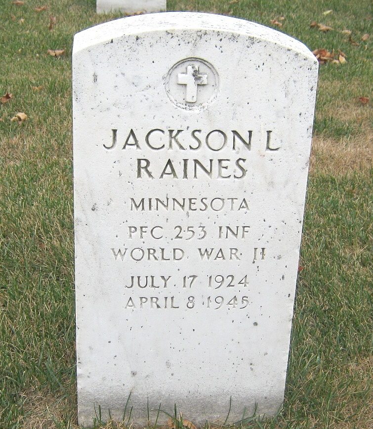 Private First Class Jackson Lee Raines 19133729 US Army KIA. He was born on July 17, 1924, in Ramsey, Minnesota. He was the son of Jackson Cain Raines and Doris Lee Raines. He attended the University of California Berkeley. He entered the US Army on December 15, 1942 at the age of 18 in Berkeley California.  He entered 4th Platoon, G Company, 253rd Infantry Regiment, 63rd Infantry Division on August 29, 1944. He trained with them at Camp Van Dorn, Mississippi, and he served in them, for the remainder of his life. He served in combat in the European African Middle Eastern Theater; during this time he fought in the campaigns of the RHINELAND, and the CENTRAL EUROPE. On April 4, 1945 G Company, crossed the Jagst Rivers and took part in the battles between the Jagst Rivers, and Kocher Rivers; this included fighting for the towns of  towns of; Untergriesheim, Buchhof, Lobenbacherhof, and Stein am Kocher. On April 8, 1945, in the vicinity of Stein, Germany. When his entire company was pinned down by intense machine gun and small arms fire, Private First Class Raines, with other members of the headquarters section, established flank protection. He sought the enemy and killed at least seven. So continuous and effective was his fire that the enemy, apparently believing that a large force faced it, surrendered in large numbers. When the heavy firing ceased, Private First Class Raines was found dead, his ammunition exhausted. In 1948 his body was interred at Fort Snelling National Cemetery in Minneapolis, Minnesota. He was posthumously awarded the Silver Star Medal (SSM), Bronze Star Medals  (BSM), the Purple Heart Medal (PHM), The Combat Infantry Badge,  the American Theater of Operations Medal, European African Middle Eastern Theater of operations Medal, and the  World War Two Victory Medal. 