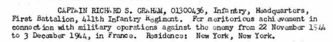 Capt. Richard Sigsbee Graham 0-1300436 (enlisted service number 12060462) was born on December 23, 1915, in New York. He was the son of Harry S Graham and Clemence Graham. He graduated from Horace Mann Preparatory School. He graduated from Cornell University in 1937 majored in Arts and Sciences he was in the Fraternities ZBT, he was in Dramatic Club, freshman Swimming Squad, Varsity Swimming Squad, the Cornellian Board CURW men's Cabinet. He entered the US Army on March 13, 1942. At the time of his enlistment, he was 6 foot 1 inch tall weighed 245 pounds had brown hair and hazel eyes. He married Hazel May Henson Graham on August 10, 1944. and they lived at 3645 Mockingbird Lane Dallas Texas. He served in combat with the Headquarters Company, 411th Infantry Regiment, 103rd Infantry Division. He earned his Bronze Star Medal for meritorious achievement in connection with military operations against the enemy from 22 November 1944 to 3 December 1944 in France. He married Marion Litthauer around 1947 and had two sons and one daughter with Marion Litthauer Graham. He was Jewish. He died in October 1976 in New York at the age of 60.