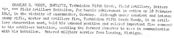 On February 18,1945 in the vicinity of Auersmacher Germany earned the Bronze Star Medal. Although under constant and intense enemy rifle, mortar, and artillery fire, T/5 Moody in an artillery observation post held his exposed position and relayed important fire commands to his artillery battalion enabling the forward observer to keep in communication with his battalion.